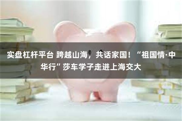 实盘杠杆平台 跨越山海,共话家国!“祖国情·中华行”莎车学子走进上海交大