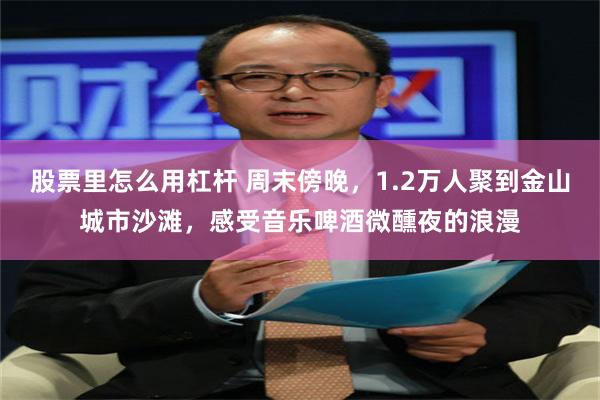 股票里怎么用杠杆 周末傍晚，1.2万人聚到金山城市沙滩，感受音乐啤酒微醺夜的浪漫