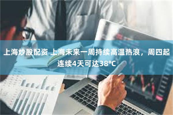上海炒股配资 上海未来一周持续高温热浪，周四起连续4天可达38℃