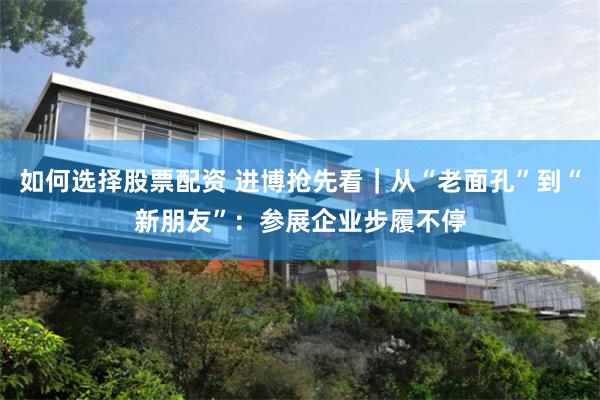 如何选择股票配资 进博抢先看｜从“老面孔”到“新朋友”：参展企业步履不停