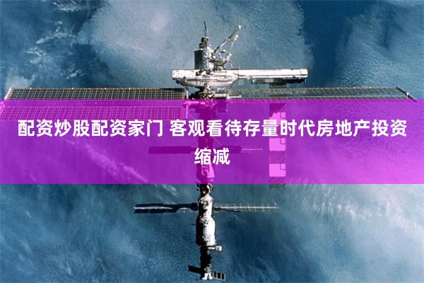配资炒股配资家门 客观看待存量时代房地产投资缩减