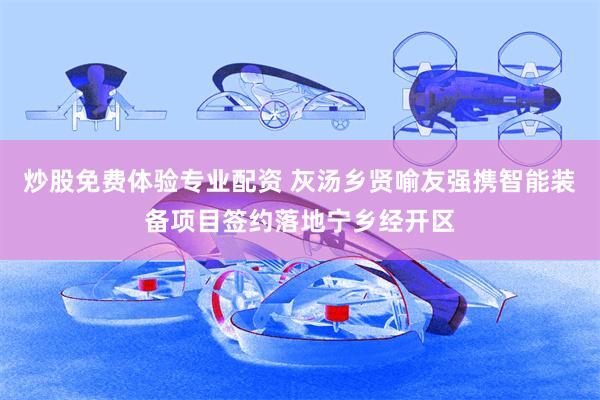 炒股免费体验专业配资 灰汤乡贤喻友强携智能装备项目签约落地宁乡经开区