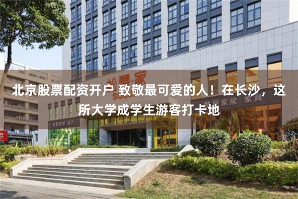 北京股票配资开户 致敬最可爱的人！在长沙，这所大学成学生游客打卡地