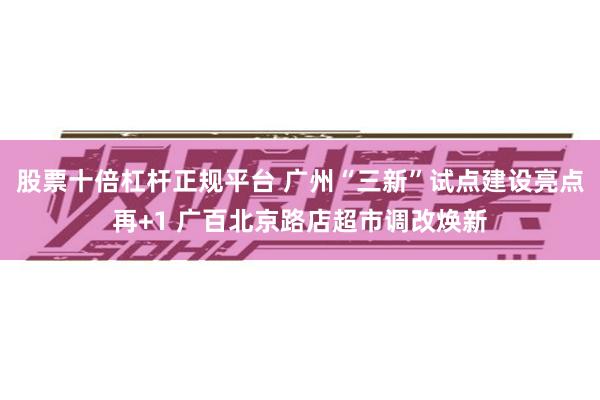 股票十倍杠杆正规平台 广州“三新”试点建设亮点再+1 广百北京路店超市调改焕新