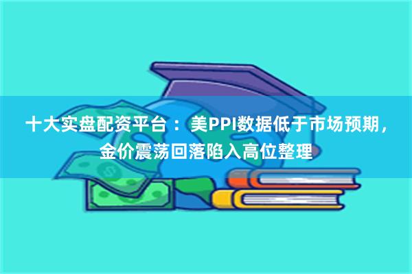 十大实盘配资平台 ：美PPI数据低于市场预期，金价震荡回落陷入高位整理
