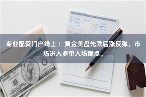 专业配资门户线上 :黄金美盘先跌后涨反弹,市场进入多单入场观点。