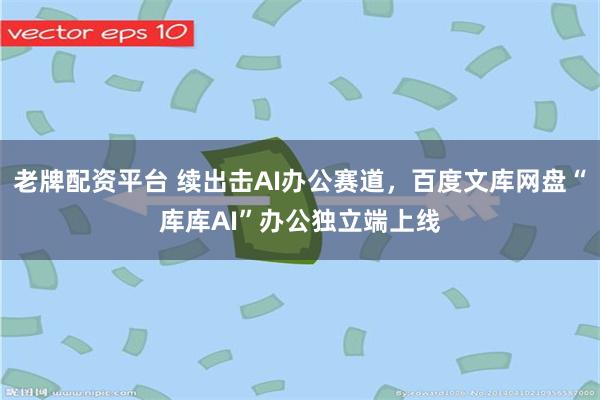 老牌配资平台 续出击AI办公赛道，百度文库网盘“库库AI”办公独立端上线
