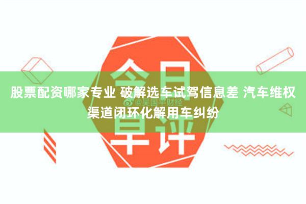 股票配资哪家专业 破解选车试驾信息差 汽车维权渠道闭环化解用车纠纷