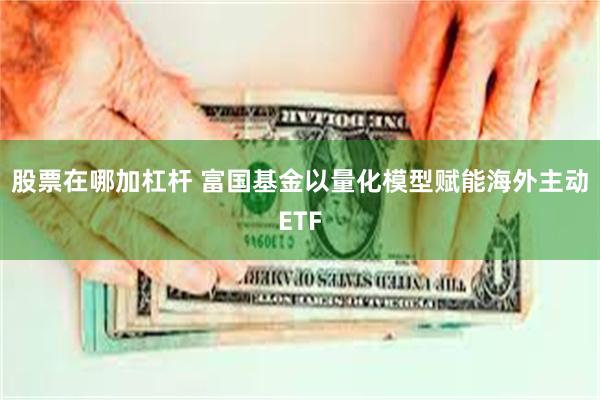 股票在哪加杠杆 富国基金以量化模型赋能海外主动ETF
