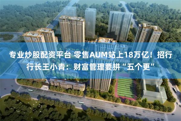 专业炒股配资平台 零售AUM站上18万亿！招行行长王小青：财富管理要拼“五个更”