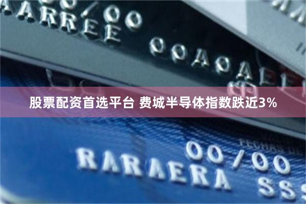 股票配资首选平台 费城半导体指数跌近3%