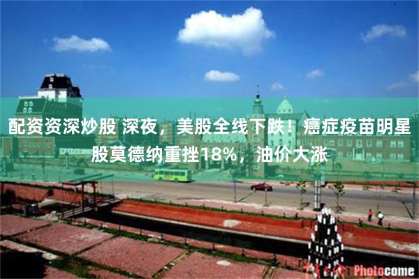 配资资深炒股 深夜，美股全线下跌！癌症疫苗明星股莫德纳重挫18%，油价大涨