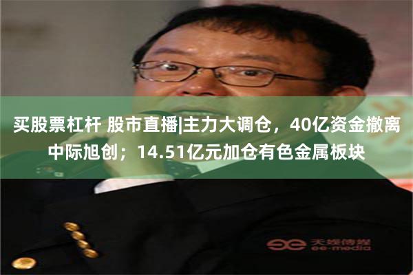 买股票杠杆 股市直播|主力大调仓，40亿资金撤离中际旭创；14.51亿元加仓有色金属板块