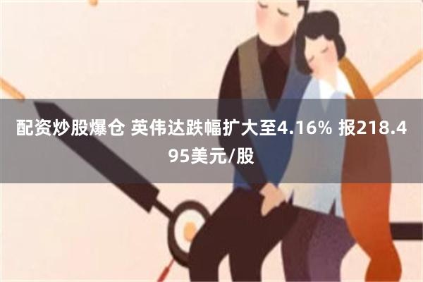 配资炒股爆仓 英伟达跌幅扩大至4.16% 报218.495美元/股