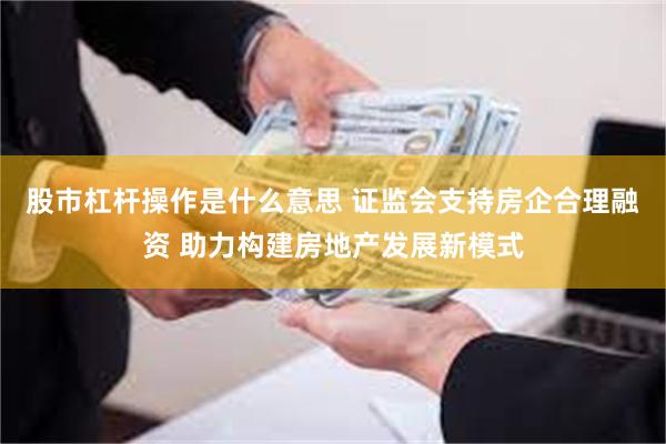 股市杠杆操作是什么意思 证监会支持房企合理融资 助力构建房地产发展新模式