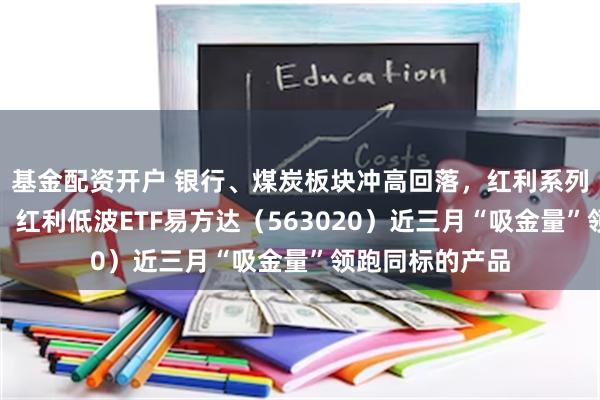 基金配资开户 银行、煤炭板块冲高回落，红利系列指数小幅调整，红利低波ETF易方达（563020）近三月“吸金量”领跑同标的产品