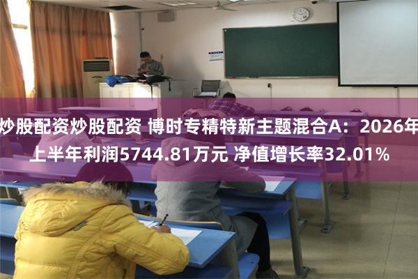 炒股配资炒股配资 博时专精特新主题混合A：2026年上半年利润5744.81万元 净值增长率32.01%