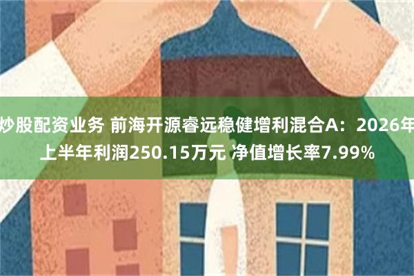 炒股配资业务 前海开源睿远稳健增利混合A：2026年上半年利润250.15万元 净值增长率7.99%