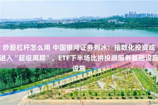 炒股杠杆怎么用 中国银河证券刘冰：指数化投资或进入“超级周期”，ETF下半场比拼投顾服务基础设施
