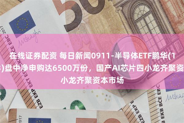 在线证券配资 每日新闻0911-半导体ETF鹏华(159813)盘中净申购达6500万份，国产AI芯片四小龙齐聚资本市场