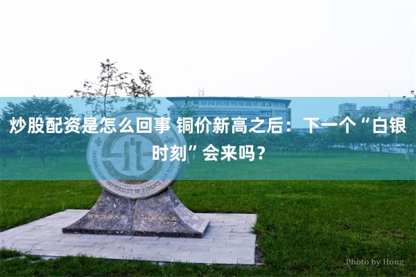 炒股配资是怎么回事 铜价新高之后:下一个“白银时刻”会来吗?