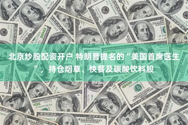 北京炒股配资开户 特朗普提名的“美国首席医生”，持仓烟草、快餐及碳酸饮料股