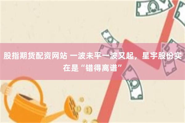 股指期货配资网站 一波未平一波又起，星宇股份实在是“错得离谱”