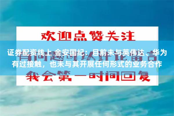 证券配资线上 金安国纪：目前未与英伟达、华为有过接触，也未与其开展任何形式的业务合作
