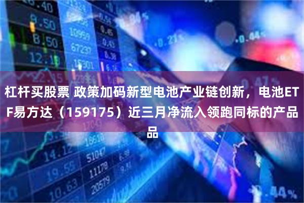 杠杆买股票 政策加码新型电池产业链创新，电池ETF易方达（159175）近三月净流入领跑同标的产品
