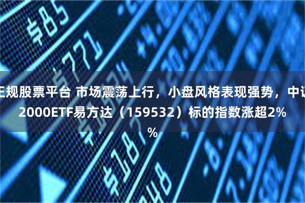 正规股票平台 市场震荡上行，小盘风格表现强势，中证2000ETF易方达（159532）标的指数涨超2%
