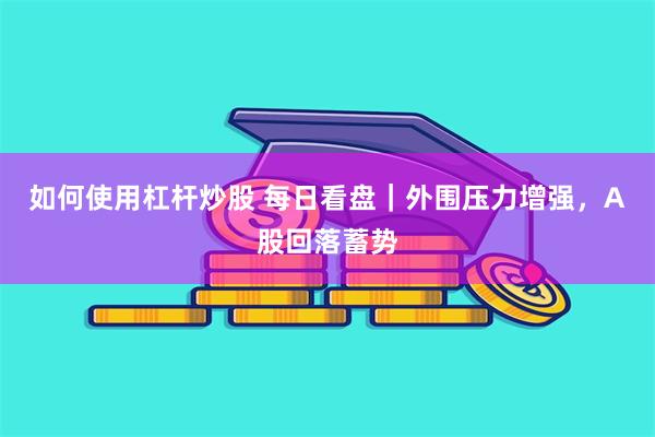 如何使用杠杆炒股 每日看盘|外围压力增强,A股回落蓄势