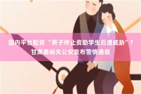 国内平台配资 “男子停止资助学生后遭威胁”？甘肃嘉峪关公安发布警情通报