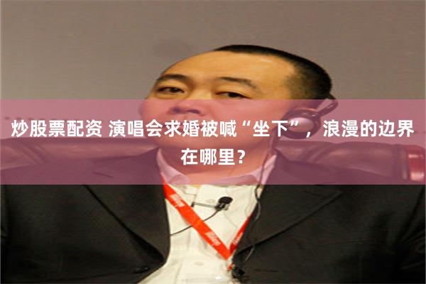 炒股票配资 演唱会求婚被喊“坐下”，浪漫的边界在哪里？