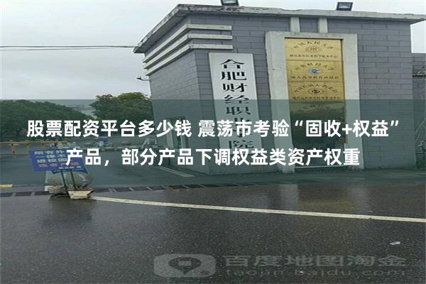 股票配资平台多少钱 震荡市考验“固收+权益”产品，部分产品下调权益类资产权重