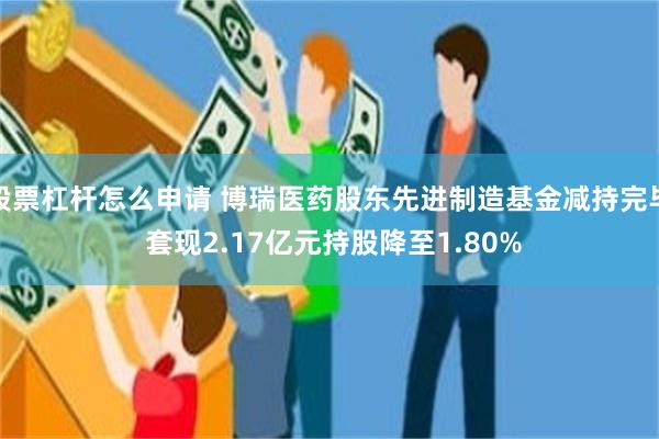 股票杠杆怎么申请 博瑞医药股东先进制造基金减持完毕 套现2.17亿元持股降至1.80%