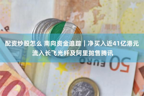 配资炒股怎么 南向资金追踪｜净买入近41亿港元 流入长飞光纤及阿里抛售腾讯