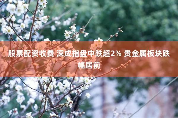 股票配资收费 深成指盘中跌超2% 贵金属板块跌幅居前