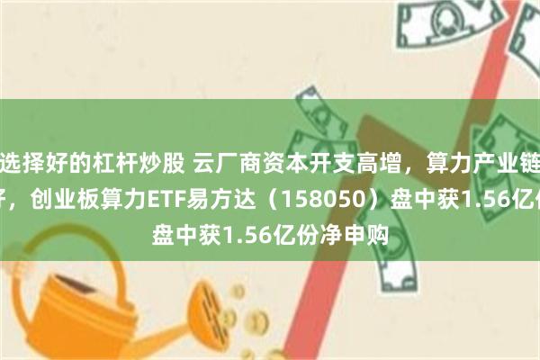 选择好的杠杆炒股 云厂商资本开支高增,算力产业链景气向好,创业板算力ETF易方达(158050)盘中获1.56亿份净申购