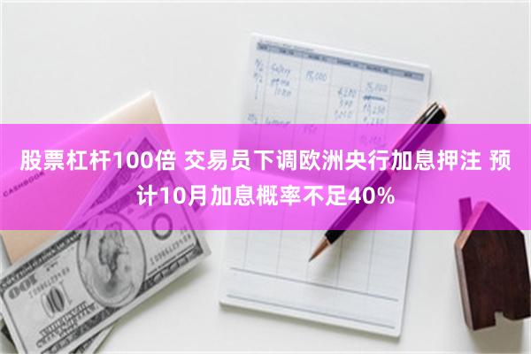 股票杠杆100倍 交易员下调欧洲央行加息押注 预计10月加息概率不足40%