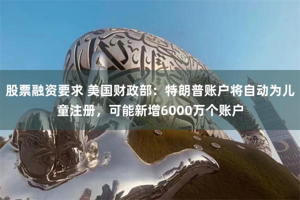 股票融资要求 美国财政部：特朗普账户将自动为儿童注册，可能新增6000万个账户