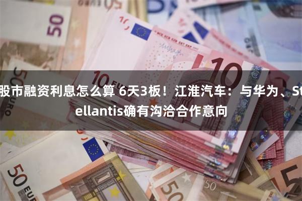 股市融资利息怎么算 6天3板！江淮汽车：与华为、Stellantis确有沟洽合作意向