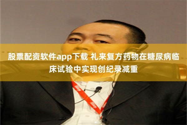 股票配资软件app下载 礼来复方药物在糖尿病临床试验中实现创纪录减重