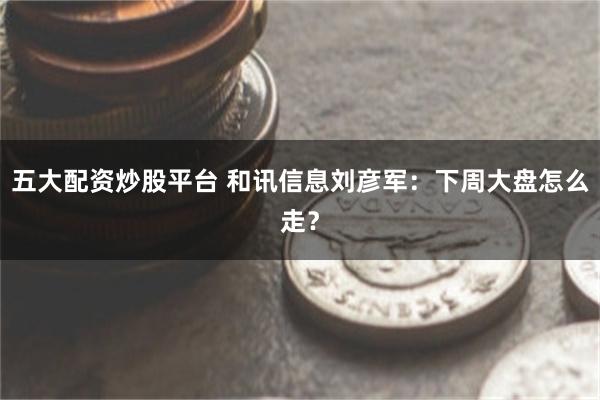五大配资炒股平台 和讯信息刘彦军：下周大盘怎么走？