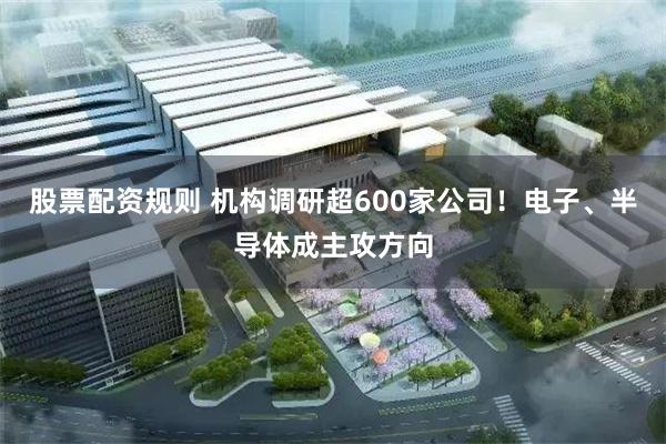 股票配资规则 机构调研超600家公司！电子、半导体成主攻方向