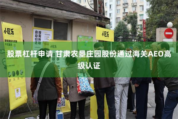 股票杠杆申请 甘肃农垦庄园股份通过海关AEO高级认证
