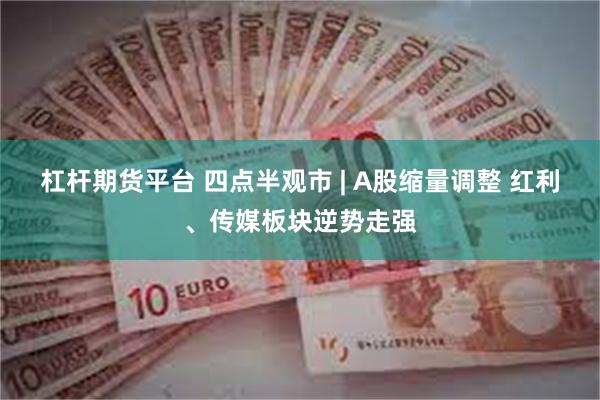 杠杆期货平台 四点半观市 | A股缩量调整 红利、传媒板块逆势走强