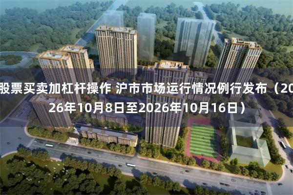 股票买卖加杠杆操作 沪市市场运行情况例行发布（2026年10月8日至2026年10月16日）