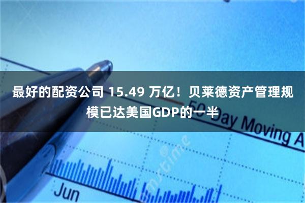 最好的配资公司 15.49 万亿！贝莱德资产管理规模已达美国GDP的一半