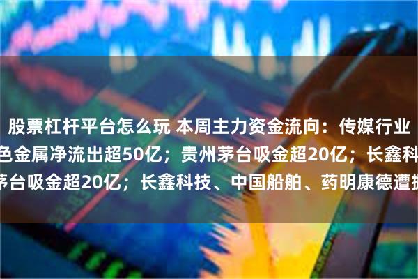 股票杠杆平台怎么玩 本周主力资金流向：传媒行业净流入超160亿元，有色金属净流出超50亿；贵州茅台吸金超20亿；长鑫科技、中国船舶、药明康德遭抛售