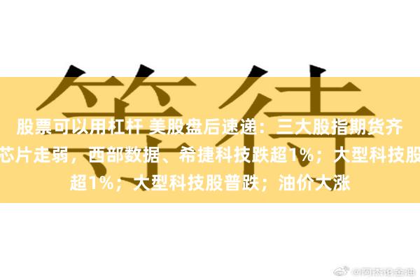 股票可以用杠杆 美股盘后速递:三大股指期货齐跌;科技、存储芯片走弱,西部数据、希捷科技跌超1%;大型科技股普跌;油价大涨